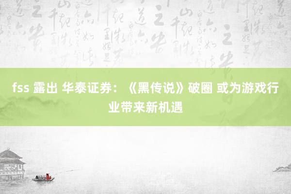 fss 露出 华泰证券：《黑传说》破圈 或为游戏行业带来新机遇