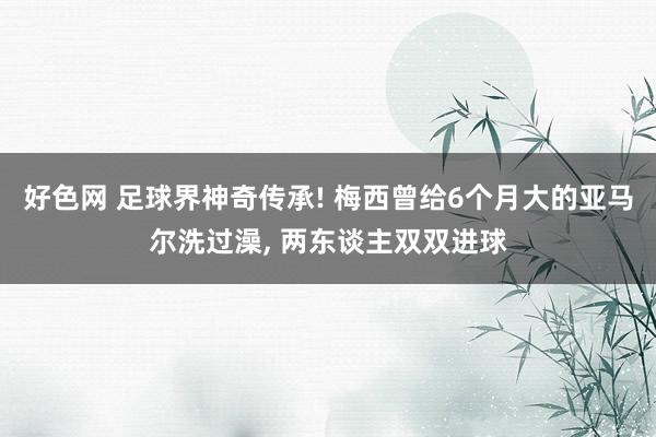 好色网 足球界神奇传承! 梅西曾给6个月大的亚马尔洗过澡， 两东谈主双双进球