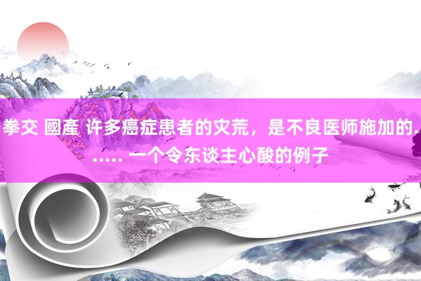 拳交 國產 许多癌症患者的灾荒，是不良医师施加的...... 一个令东谈主心酸的例子