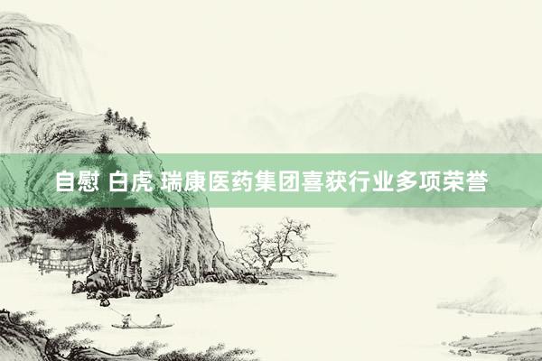 自慰 白虎 瑞康医药集团喜获行业多项荣誉