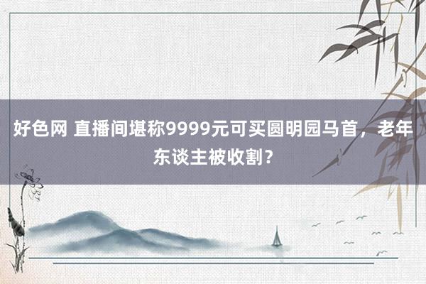 好色网 直播间堪称9999元可买圆明园马首，老年东谈主被收割？