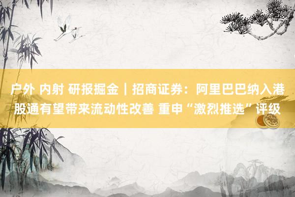 户外 内射 研报掘金｜招商证券：阿里巴巴纳入港股通有望带来流动性改善 重申“激烈推选”评级
