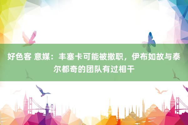 好色客 意媒：丰塞卡可能被撤职，伊布如故与泰尔都奇的团队有过相干