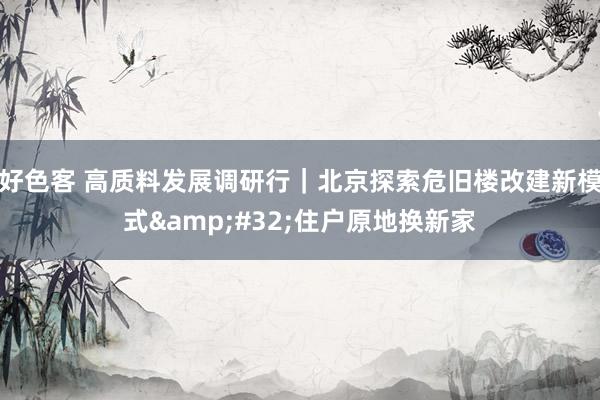 好色客 高质料发展调研行｜北京探索危旧楼改建新模式&#32;住户原地换新家