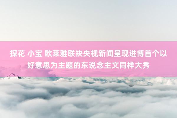 探花 小宝 欧莱雅联袂央视新闻呈现进博首个以好意思为主题的东说念主文同样大秀