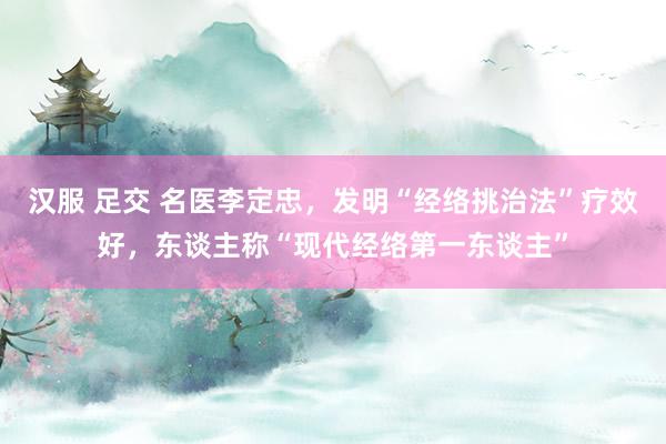 汉服 足交 名医李定忠，发明“经络挑治法”疗效好，东谈主称“现代经络第一东谈主”