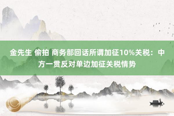 金先生 偷拍 商务部回话所谓加征10%关税：中方一贯反对单边加征关税情势