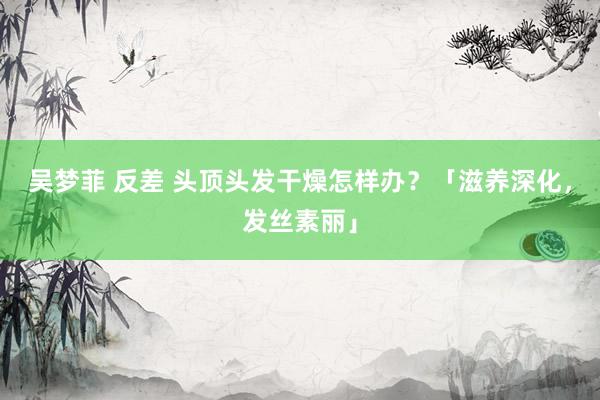 吴梦菲 反差 头顶头发干燥怎样办？「滋养深化，发丝素丽」