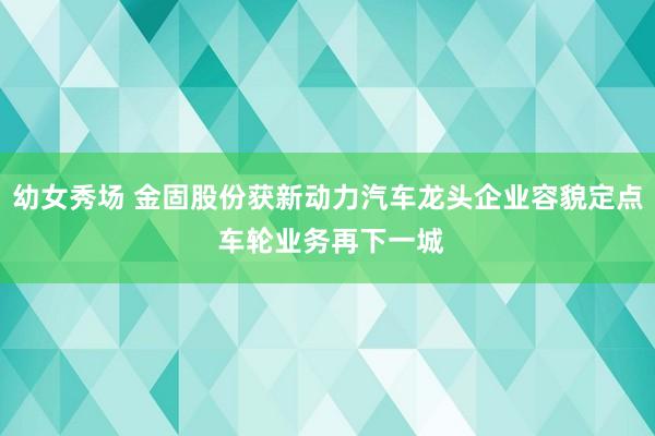 幼女秀场 金固股份获新动力汽车龙头企业容貌定点 车轮业务再下一城