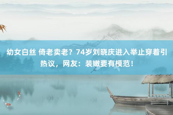 幼女白丝 倚老卖老？74岁刘晓庆进入举止穿着引热议，网友：装嫩要有模范！