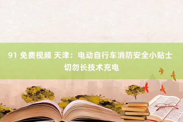 91 免费视频 天津：电动自行车消防安全小贴士 切勿长技术充电