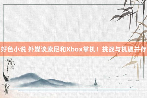 好色小说 外媒谈索尼和Xbox掌机！挑战与机遇并存