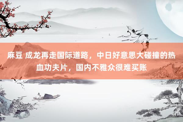 麻豆 成龙再走国际道路，中日好意思大碰撞的热血功夫片，国内不雅众很难买账