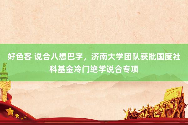好色客 说合八想巴字，济南大学团队获批国度社科基金冷门绝学说合专项