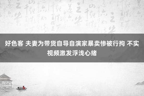 好色客 夫妻为带货自导自演家暴卖惨被行拘 不实视频激发浮浅心绪