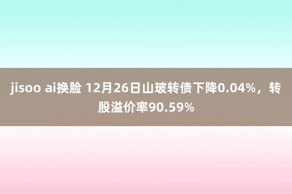 jisoo ai换脸 12月26日山玻转债下降0.04%，转股溢价率90.59%