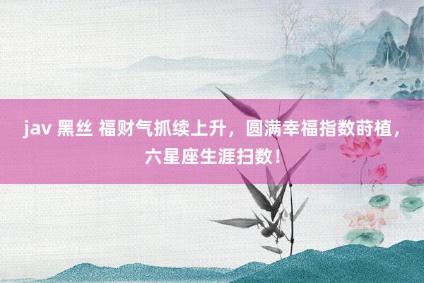 jav 黑丝 福财气抓续上升，圆满幸福指数莳植，六星座生涯扫数！