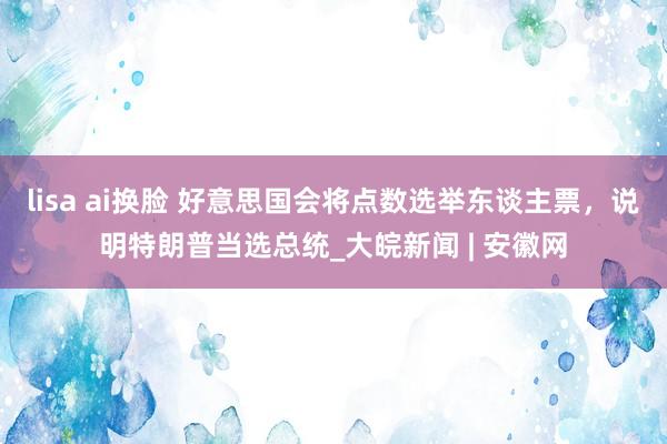 lisa ai换脸 好意思国会将点数选举东谈主票，说明特朗普当选总统_大皖新闻 | 安徽网