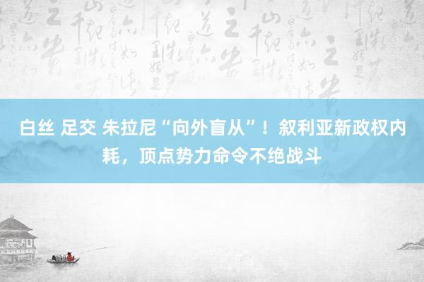 白丝 足交 朱拉尼“向外盲从”！叙利亚新政权内耗，顶点势力命令不绝战斗