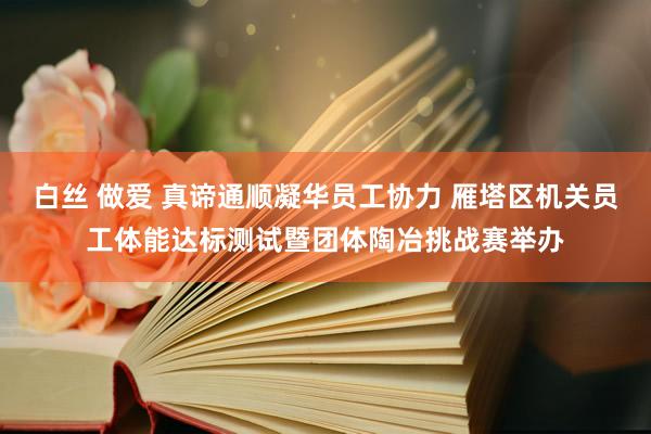 白丝 做爱 真谛通顺凝华员工协力 雁塔区机关员工体能达标测试暨团体陶冶挑战赛举办