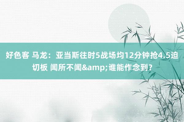 好色客 马龙：亚当斯往时5战场均12分钟抢4.5迫切板 闻所不闻&谁能作念到？
