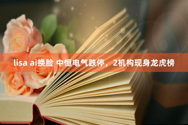 lisa ai换脸 中恒电气跌停，2机构现身龙虎榜