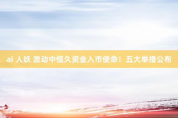 ai 人妖 激动中恒久资金入市使命！五大举措公布
