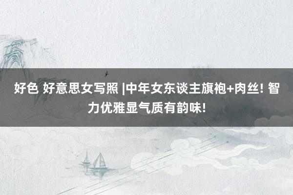 好色 好意思女写照 |中年女东谈主旗袍+肉丝! 智力优雅显气质有韵味!