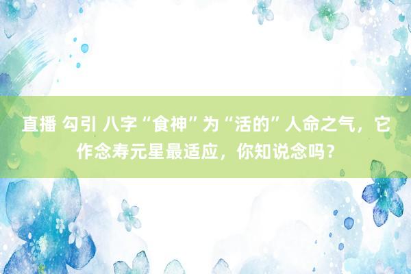 直播 勾引 八字“食神”为“活的”人命之气，它作念寿元星最适应，你知说念吗？