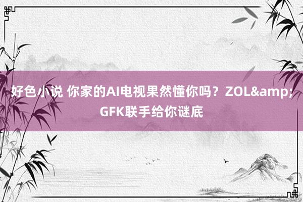 好色小说 你家的AI电视果然懂你吗？ZOL&GFK联手给你谜底