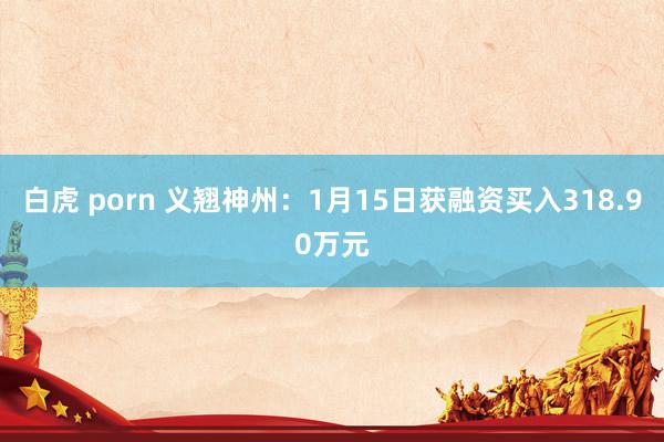 白虎 porn 义翘神州：1月15日获融资买入318.90万元