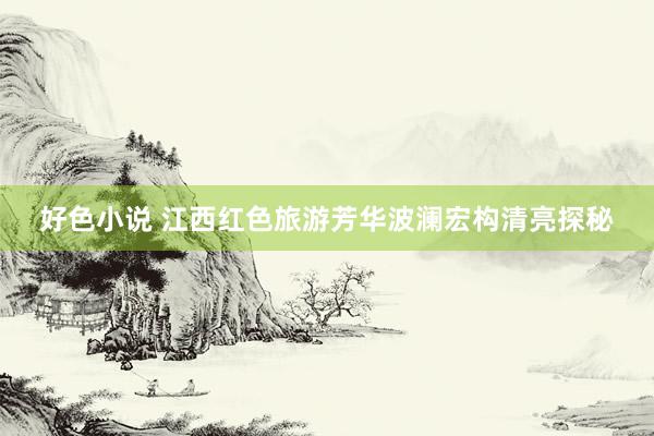好色小说 江西红色旅游芳华波澜宏构清亮探秘