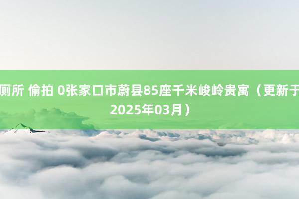 厕所 偷拍 0张家口市蔚县85座千米峻岭贵寓（更新于2025年03月）