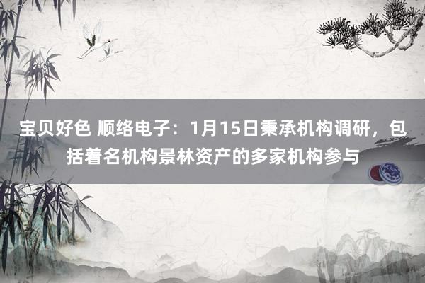 宝贝好色 顺络电子：1月15日秉承机构调研，包括着名机构景林资产的多家机构参与