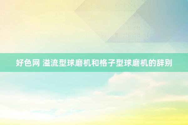 好色网 溢流型球磨机和格子型球磨机的辞别