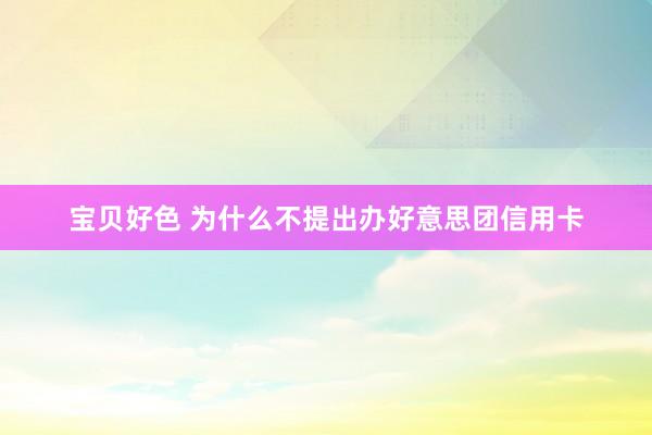 宝贝好色 为什么不提出办好意思团信用卡