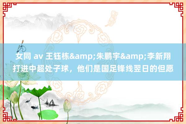 女同 av 王钰栋&朱鹏宇&李新翔打进中超处子球，他们是国足锋线翌日的但愿