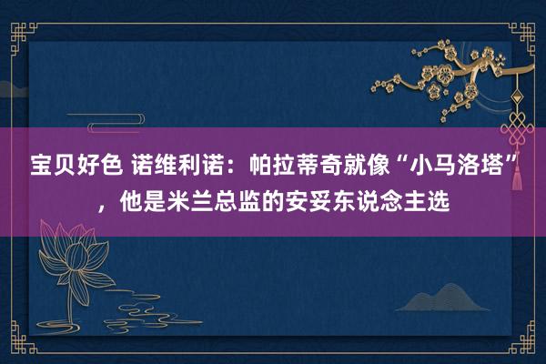 宝贝好色 诺维利诺：帕拉蒂奇就像“小马洛塔”，他是米兰总监的安妥东说念主选