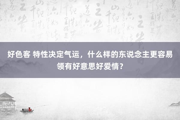 好色客 特性决定气运，什么样的东说念主更容易领有好意思好爱情？