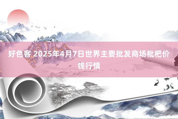 好色客 2025年4月7日世界主要批发商场枇杷价钱行情