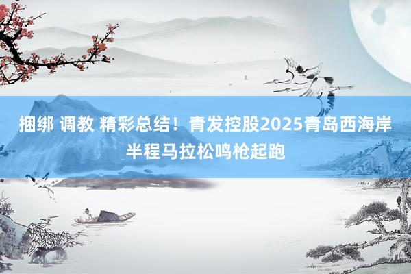 捆绑 调教 精彩总结！青发控股2025青岛西海岸半程马拉松鸣枪起跑
