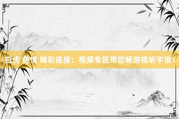 白虎 色情 精彩连接：视频专区带您畅游视听宇宙！