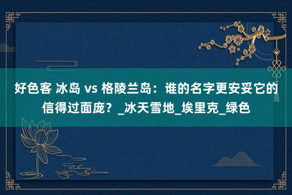 好色客 冰岛 vs 格陵兰岛：谁的名字更安妥它的信得过面庞？_冰天雪地_埃里克_绿色