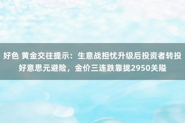好色 黄金交往提示：生意战担忧升级后投资者转投好意思元避险，金价三连跌靠拢2950关隘