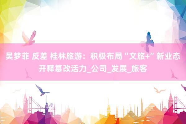 吴梦菲 反差 桂林旅游：积极布局“文旅+”新业态开释篡改活力_公司_发展_旅客