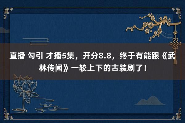 直播 勾引 才播5集，开分8.8，终于有能跟《武林传闻》一较上下的古装剧了！