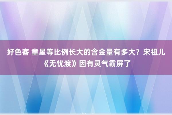 好色客 童星等比例长大的含金量有多大？宋祖儿《无忧渡》因有灵气霸屏了