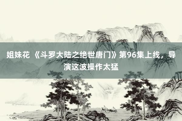 姐妹花 《斗罗大陆之绝世唐门》第96集上线，导演这波操作太猛