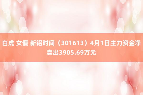 白虎 女優 新铝时间（301613）4月1日主力资金净卖出3905.69万元