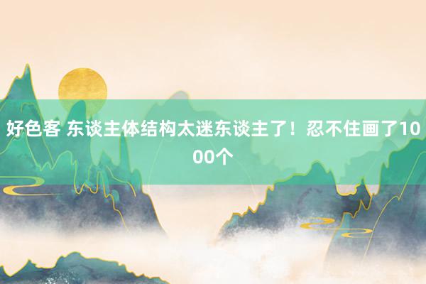 好色客 东谈主体结构太迷东谈主了！忍不住画了1000个